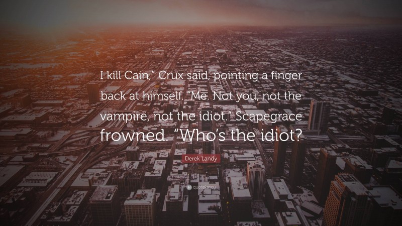 Derek Landy Quote: “I kill Cain,” Crux said, pointing a finger back at himself. “Me. Not you, not the vampire, not the idiot.” Scapegrace frowned. “Who’s the idiot?”