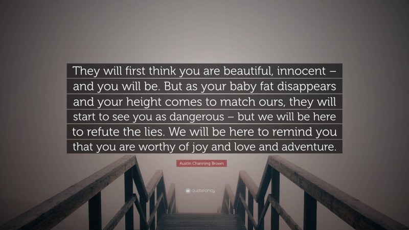 Austin Channing Brown Quote: “They will first think you are beautiful, innocent – and you will be. But as your baby fat disappears and your height comes to match ours, they will start to see you as dangerous – but we will be here to refute the lies. We will be here to remind you that you are worthy of joy and love and adventure.”