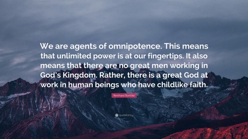 Reinhard Bonnke Quote: “We are agents of omnipotence. This means that unlimited power is at our fingertips. It also means that there are no great men working in God’s Kingdom. Rather, there is a great God at work in human beings who have childlike faith.”