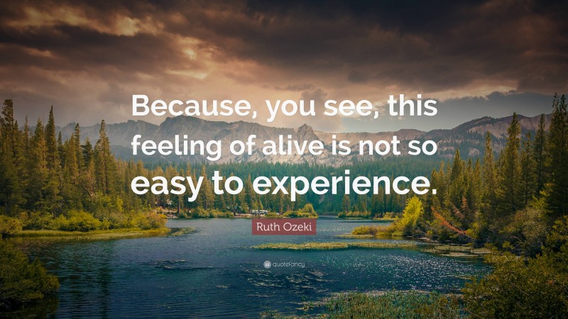 Ruth Ozeki Quote: “Because, you see, this feeling of alive is not so easy to experience.”