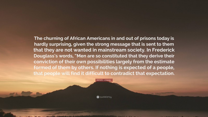 Michelle Alexander Quote: “The churning of African Americans in and out of prisons today is hardly surprising, given the strong message that is sent to them that they are not wanted in mainstream society. In Frederick Douglass’s words, “Men are so constituted that they derive their conviction of their own possibilities largely from the estimate formed of them by others. If nothing is expected of a people, that people will find it difficult to contradict that expectation.”