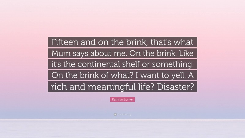 Kathryn Lomer Quote: “Fifteen and on the brink, that’s what Mum says about me. On the brink. Like it’s the continental shelf or something. On the brink of what? I want to yell. A rich and meaningful life? Disaster?”