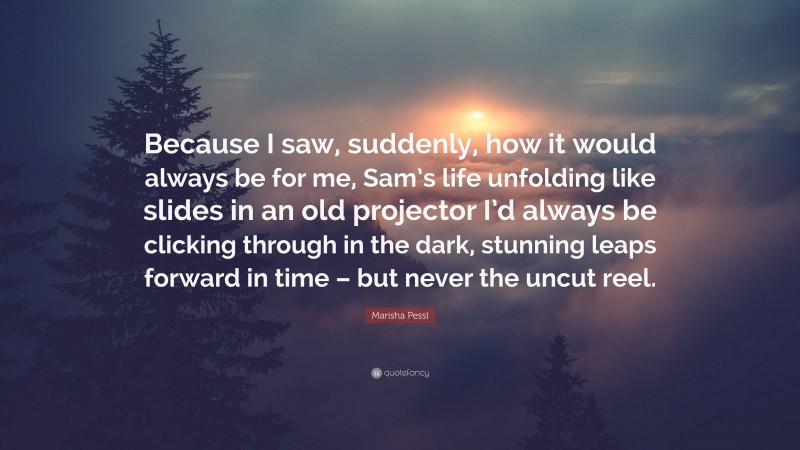 Marisha Pessl Quote: “Because I saw, suddenly, how it would always be for me, Sam’s life unfolding like slides in an old projector I’d always be clicking through in the dark, stunning leaps forward in time – but never the uncut reel.”