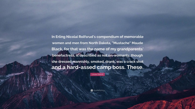 Louise Erdrich Quote: “In Erling Nicolai Rolfsrud’s compendium of memorable women and men from North Dakota, “Mustache” Maude Black, for that was the name of my grandparents’ benefactress, is described as not un-womanly, though she dressed mannishly, smoked, drank, was a crack shot and a hard-assed camp boss. These.”