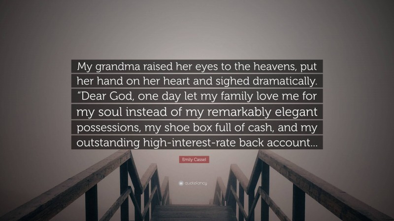 Emily Cassel Quote: “My grandma raised her eyes to the heavens, put her hand on her heart and sighed dramatically. “Dear God, one day let my family love me for my soul instead of my remarkably elegant possessions, my shoe box full of cash, and my outstanding high-interest-rate back account...”