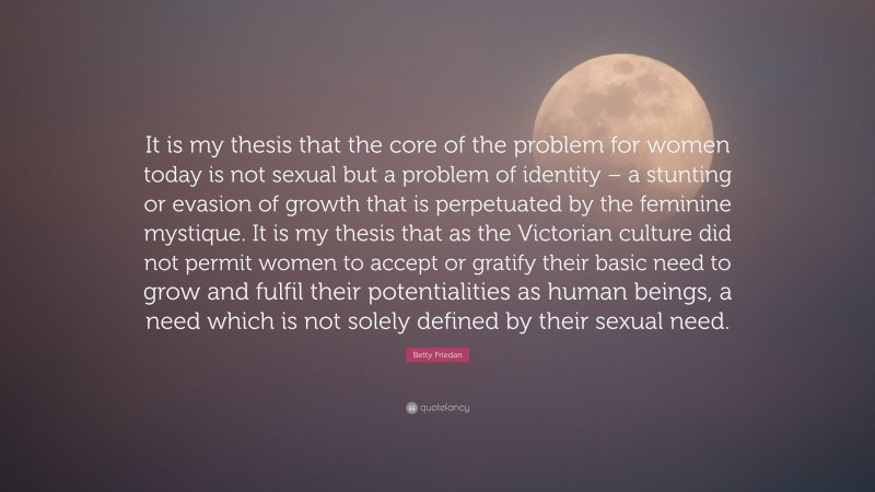 Betty Friedan Quote: “It is my thesis that the core of the problem for women today is not sexual but a problem of identity – a stunting or evasion of growth that is perpetuated by the feminine mystique. It is my thesis that as the Victorian culture did not permit women to accept or gratify their basic need to grow and fulfil their potentialities as human beings, a need which is not solely defined by their sexual need.”