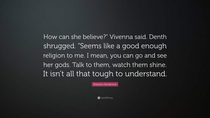 Brandon Sanderson Quote: “How can she believe?” Vivenna said. Denth shrugged. “Seems like a good enough religion to me. I mean, you can go and see her gods. Talk to them, watch them shine. It isn’t all that tough to understand.”