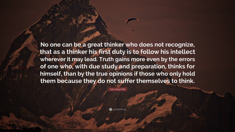 John Stuart Mill Quote: “No one can be a great thinker who does not recognize, that as a thinker his first duty is to follow his intellect wherever it may lead. Truth gains more even by the errors of one who, with due study and preparation, thinks for himself, than by the true opinions if those who only hold them because they do not suffer themselves to think.”