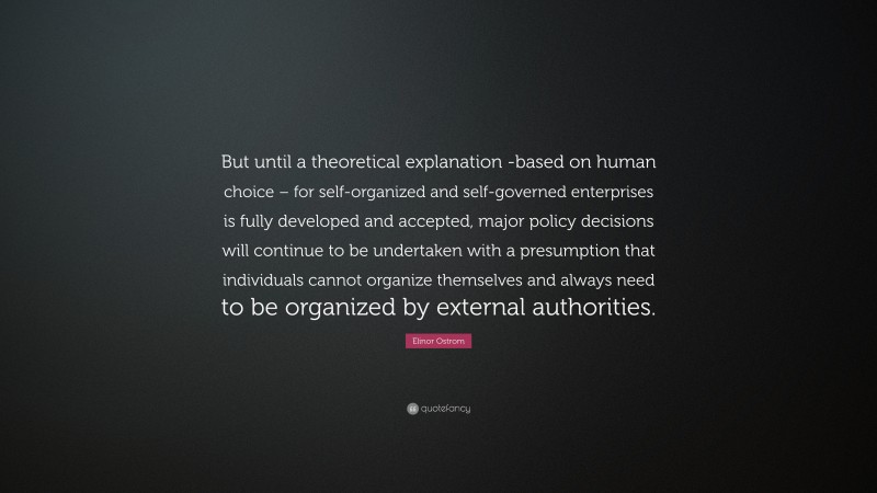 Elinor Ostrom Quote: “But until a theoretical explanation -based on human choice – for self-organized and self-governed enterprises is fully developed and accepted, major policy decisions will continue to be undertaken with a presumption that individuals cannot organize themselves and always need to be organized by external authorities.”