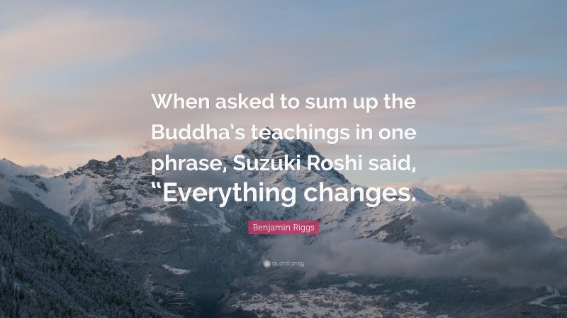 Benjamin Riggs Quote: “When asked to sum up the Buddha’s teachings in one phrase, Suzuki Roshi said, “Everything changes.”