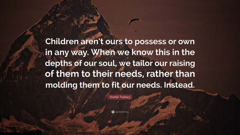 Shefali Tsabary Quote: “Children aren’t ours to possess or own in any way. When we know this in the depths of our soul, we tailor our raising of them to their needs, rather than molding them to fit our needs. Instead.”