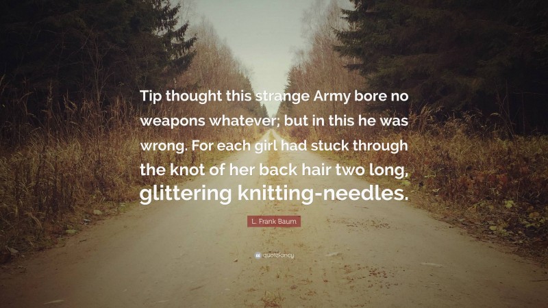 L. Frank Baum Quote: “Tip thought this strange Army bore no weapons whatever; but in this he was wrong. For each girl had stuck through the knot of her back hair two long, glittering knitting-needles.”