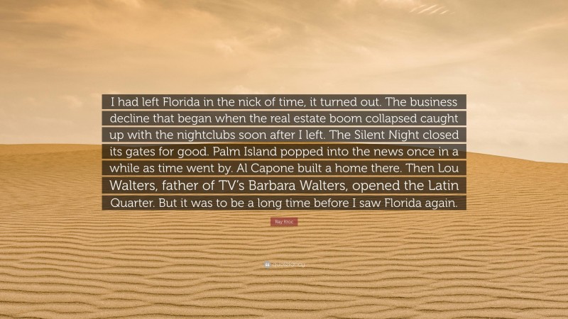 Ray Kroc Quote: “I had left Florida in the nick of time, it turned out. The business decline that began when the real estate boom collapsed caught up with the nightclubs soon after I left. The Silent Night closed its gates for good. Palm Island popped into the news once in a while as time went by. Al Capone built a home there. Then Lou Walters, father of TV’s Barbara Walters, opened the Latin Quarter. But it was to be a long time before I saw Florida again.”