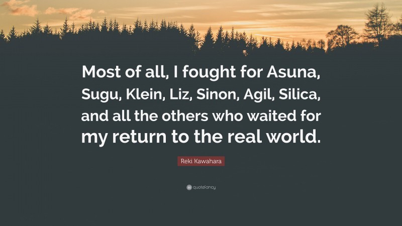 Reki Kawahara Quote: “Most of all, I fought for Asuna, Sugu, Klein, Liz, Sinon, Agil, Silica, and all the others who waited for my return to the real world.”