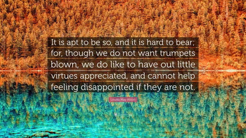 Louisa May Alcott Quote: “It is apt to be so, and it is hard to bear; for, though we do not want trumpets blown, we do like to have out little virtues appreciated, and cannot help feeling disappointed if they are not.”
