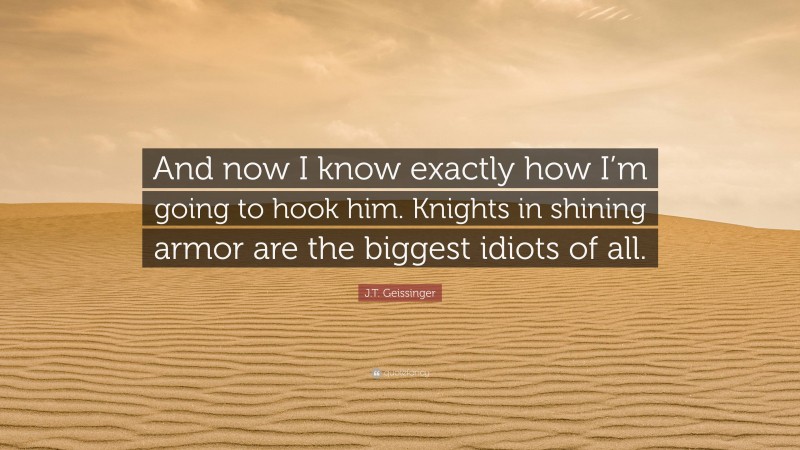 J.T. Geissinger Quote: “And now I know exactly how I’m going to hook him. Knights in shining armor are the biggest idiots of all.”