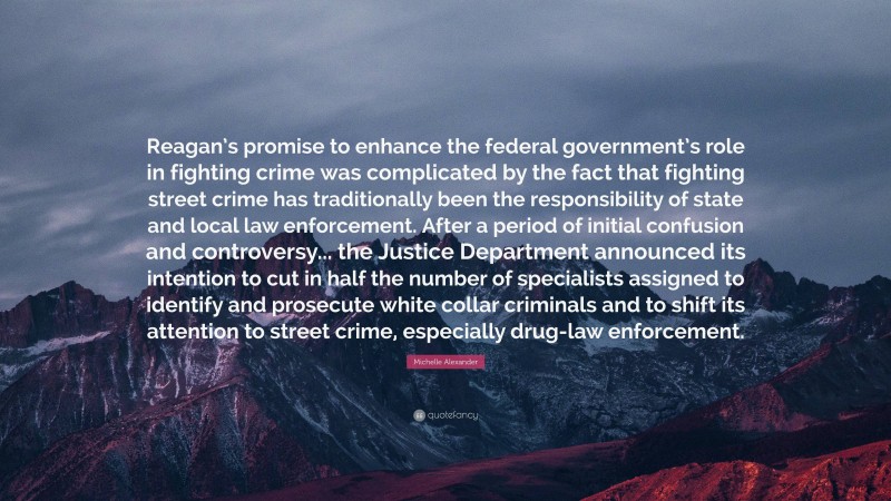 Michelle Alexander Quote: “Reagan’s promise to enhance the federal government’s role in fighting crime was complicated by the fact that fighting street crime has traditionally been the responsibility of state and local law enforcement. After a period of initial confusion and controversy... the Justice Department announced its intention to cut in half the number of specialists assigned to identify and prosecute white collar criminals and to shift its attention to street crime, especially drug-law enforcement.”