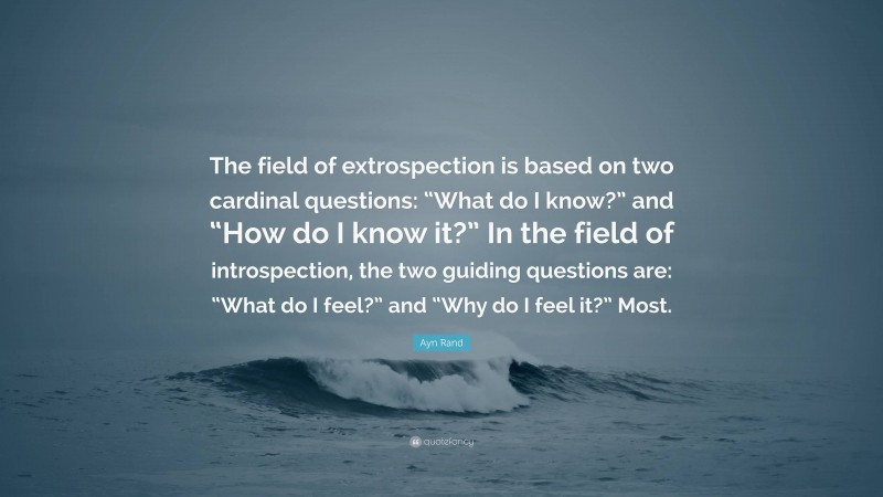 Ayn Rand Quote: “The field of extrospection is based on two cardinal questions: “What do I know?” and “How do I know it?” In the field of introspection, the two guiding questions are: “What do I feel?” and “Why do I feel it?” Most.”