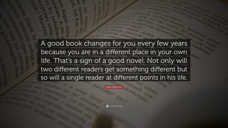 Alan Lightman Quote: “A good book changes for you every few years because you are in a different place in your own life. That’s a sign of a good novel. Not only will two different readers get something different but so will a single reader at different points in his life.”
