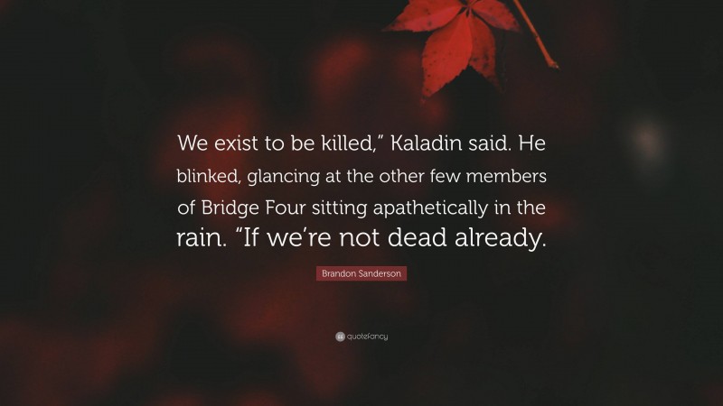 Brandon Sanderson Quote: “We exist to be killed,” Kaladin said. He blinked, glancing at the other few members of Bridge Four sitting apathetically in the rain. “If we’re not dead already.”