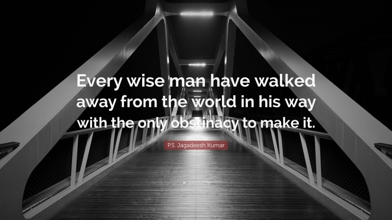 P.S. Jagadeesh Kumar Quote: “Every wise man have walked away from the world in his way with the only obstinacy to make it.”