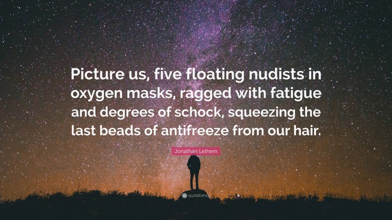 Jonathan Lethem Quote: “Picture us, five floating nudists in oxygen masks, ragged with fatigue and degrees of schock, squeezing the last beads of antifreeze from our hair.”