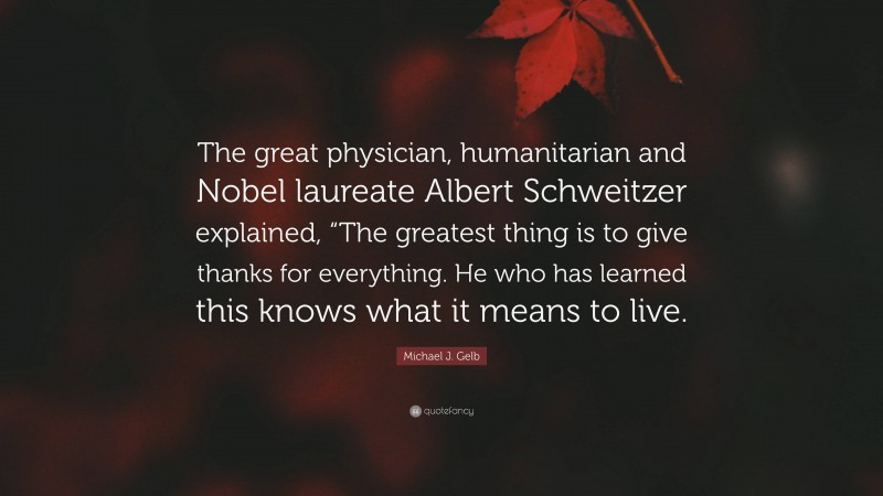 Michael J. Gelb Quote: “The great physician, humanitarian and Nobel laureate Albert Schweitzer explained, “The greatest thing is to give thanks for everything. He who has learned this knows what it means to live.”