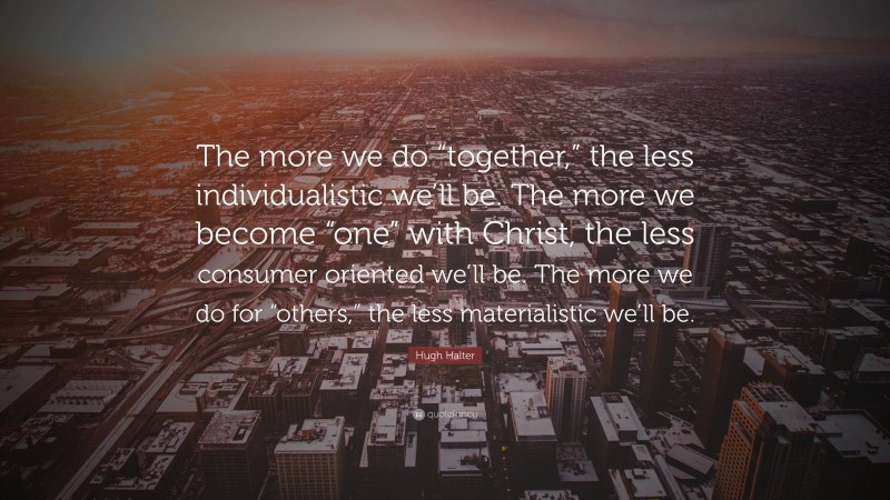 Hugh Halter Quote: “The more we do “together,” the less individualistic we’ll be. The more we become “one” with Christ, the less consumer oriented we’ll be. The more we do for “others,” the less materialistic we’ll be.”