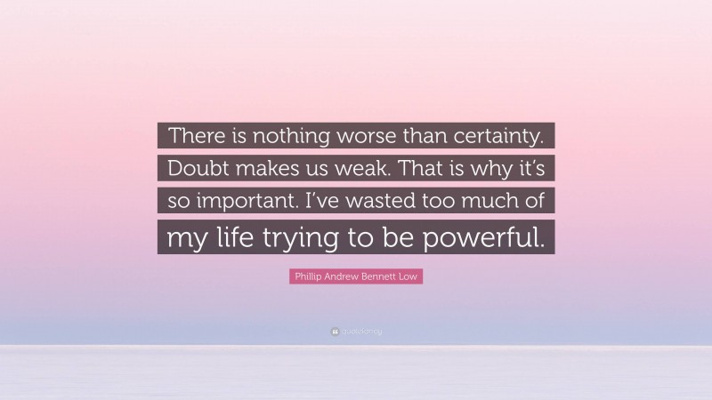 Phillip Andrew Bennett Low Quote: “There is nothing worse than certainty. Doubt makes us weak. That is why it’s so important. I’ve wasted too much of my life trying to be powerful.”