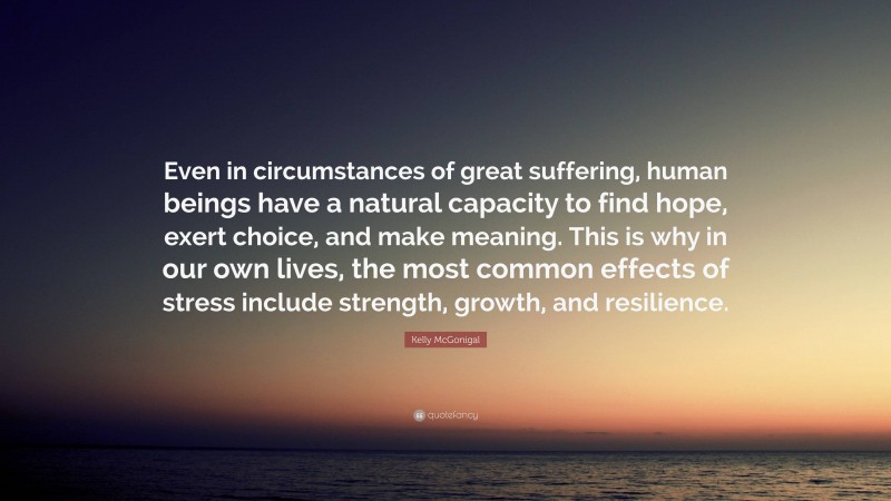 Kelly McGonigal Quote: “Even in circumstances of great suffering, human beings have a natural capacity to find hope, exert choice, and make meaning. This is why in our own lives, the most common effects of stress include strength, growth, and resilience.”