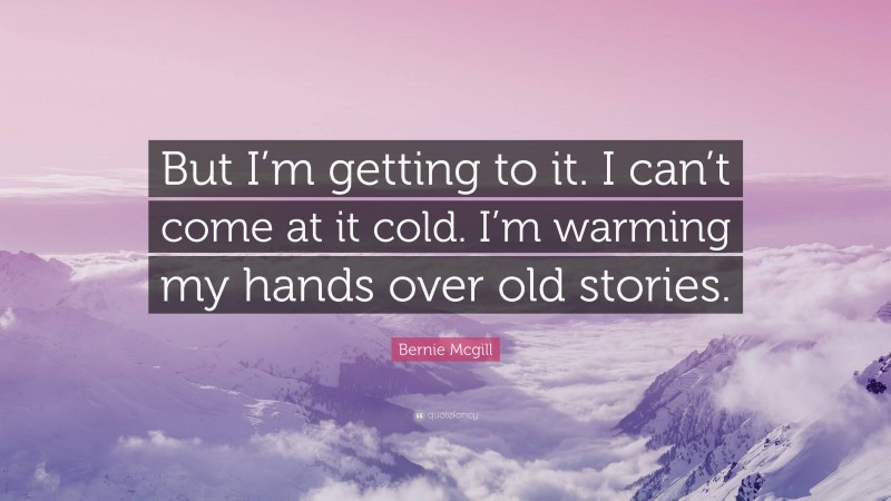 Bernie Mcgill Quote: “But I’m getting to it. I can’t come at it cold. I’m warming my hands over old stories.”