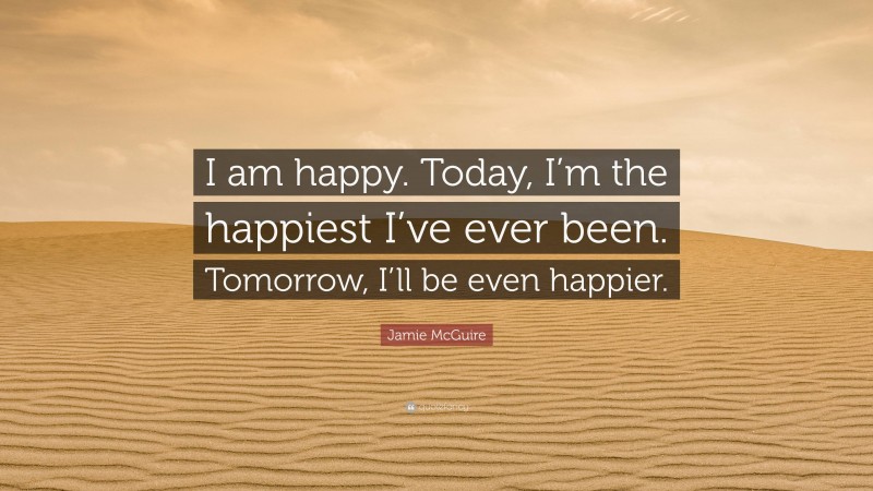 Jamie McGuire Quote: “I am happy. Today, I’m the happiest I’ve ever been. Tomorrow, I’ll be even happier.”