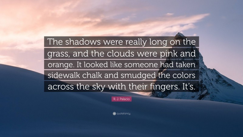 R. J. Palacio Quote: “The shadows were really long on the grass, and the clouds were pink and orange. It looked like someone had taken sidewalk chalk and smudged the colors across the sky with their fingers. It’s.”