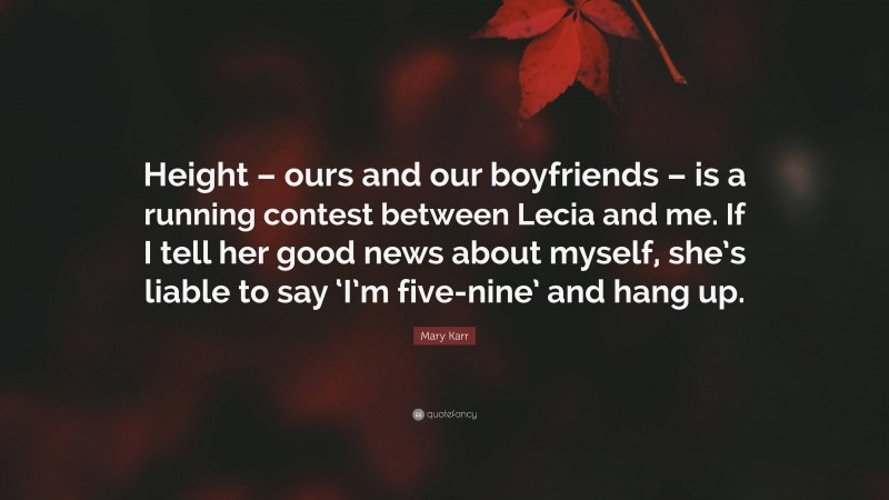 Mary Karr Quote: “Height – ours and our boyfriends – is a running contest between Lecia and me. If I tell her good news about myself, she’s liable to say ‘I’m five-nine’ and hang up.”