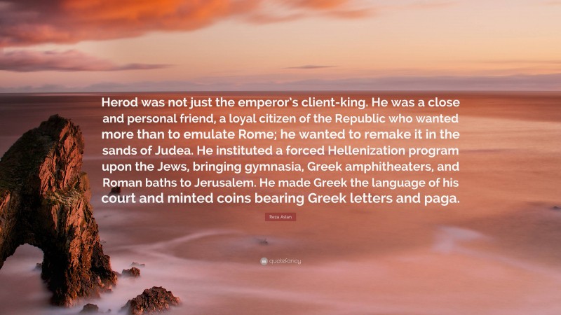 Reza Aslan Quote: “Herod was not just the emperor’s client-king. He was a close and personal friend, a loyal citizen of the Republic who wanted more than to emulate Rome; he wanted to remake it in the sands of Judea. He instituted a forced Hellenization program upon the Jews, bringing gymnasia, Greek amphitheaters, and Roman baths to Jerusalem. He made Greek the language of his court and minted coins bearing Greek letters and paga.”