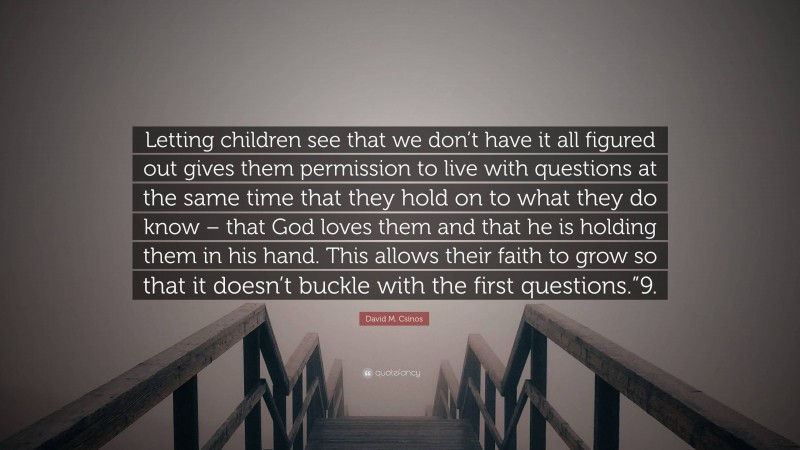 David M. Csinos Quote: “Letting children see that we don’t have it all figured out gives them permission to live with questions at the same time that they hold on to what they do know – that God loves them and that he is holding them in his hand. This allows their faith to grow so that it doesn’t buckle with the first questions.”9.”