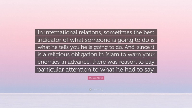 Michael Morell Quote: “In international relations, sometimes the best indicator of what someone is going to do is what he tells you he is going to do. And, since it is a religious obligation in Islam to warn your enemies in advance, there was reason to pay particular attention to what he had to say.”