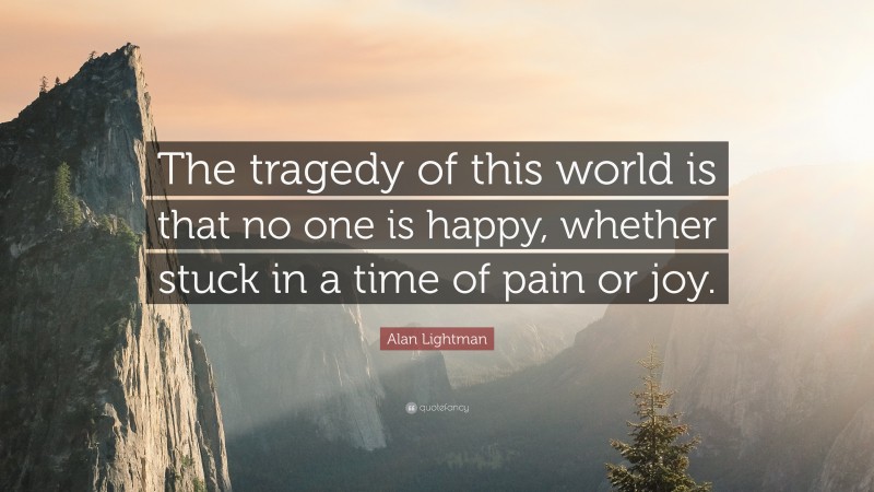 Alan Lightman Quote: “The tragedy of this world is that no one is happy, whether stuck in a time of pain or joy.”