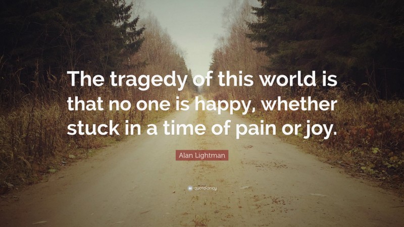 Alan Lightman Quote: “The tragedy of this world is that no one is happy, whether stuck in a time of pain or joy.”