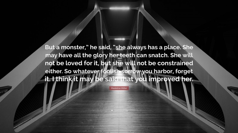 Madeline Miller Quote: “But a monster,” he said, “she always has a place. She may have all the glory her teeth can snatch. She will not be loved for it, but she will not be constrained either. So whatever foolish sorrow you harbor, forget it. I think it may be said that you improved her.”