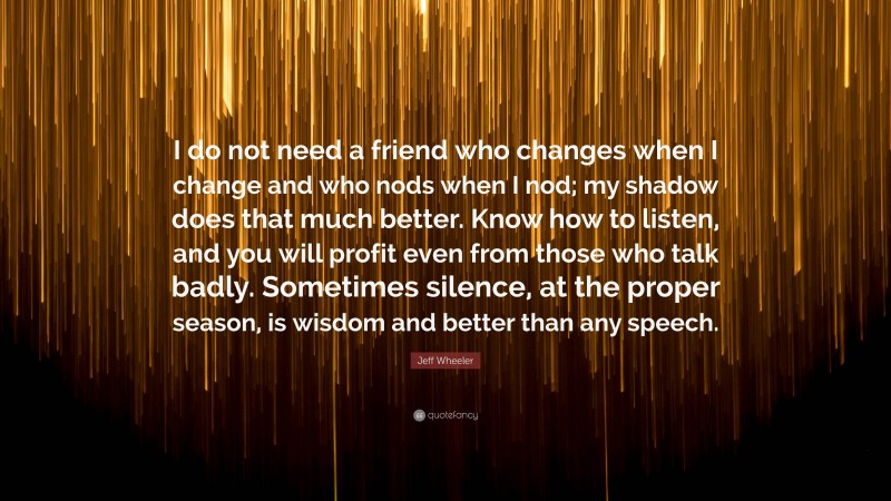 Jeff Wheeler Quote: “I do not need a friend who changes when I change and who nods when I nod; my shadow does that much better. Know how to listen, and you will profit even from those who talk badly. Sometimes silence, at the proper season, is wisdom and better than any speech.”