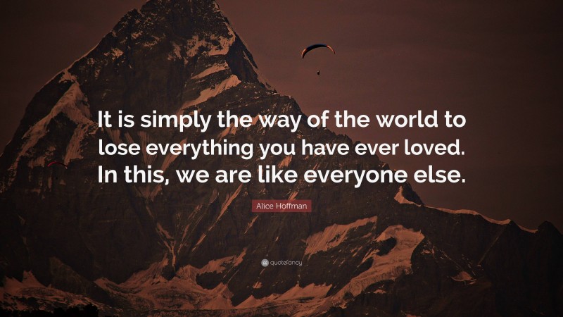 Alice Hoffman Quote: “It is simply the way of the world to lose everything you have ever loved. In this, we are like everyone else.”