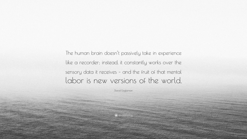 David Eagleman Quote: “The human brain doesn’t passively take in experience like a recorder; instead, it constantly works over the sensory data it receives – and the fruit of that mental labor is new versions of the world.”