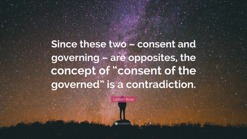 Larken Rose Quote: “Since these two – consent and governing – are opposites, the concept of “consent of the governed” is a contradiction.”
