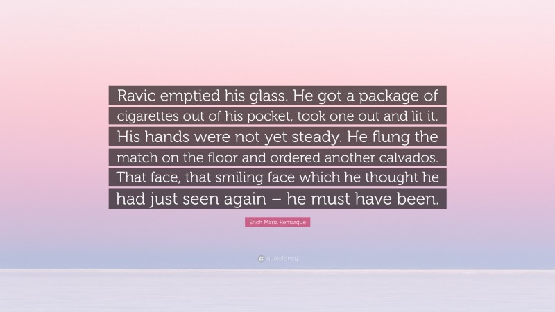 Erich Maria Remarque Quote: “Ravic emptied his glass. He got a package of cigarettes out of his pocket, took one out and lit it. His hands were not yet steady. He flung the match on the floor and ordered another calvados. That face, that smiling face which he thought he had just seen again – he must have been.”