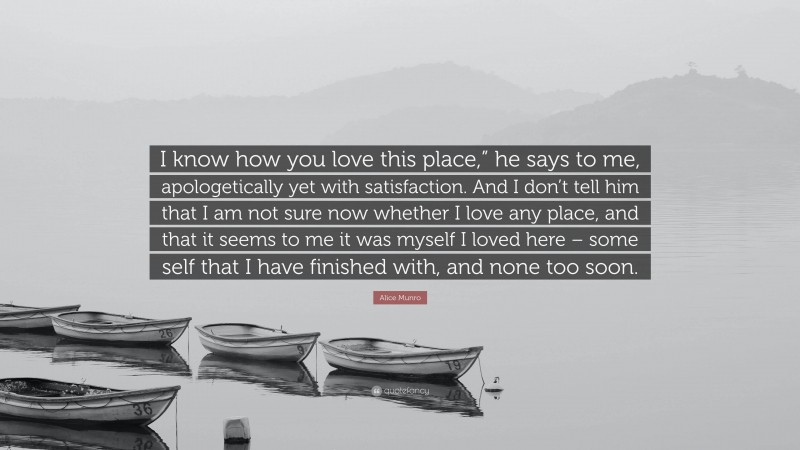 Alice Munro Quote: “I know how you love this place,” he says to me, apologetically yet with satisfaction. And I don’t tell him that I am not sure now whether I love any place, and that it seems to me it was myself I loved here – some self that I have finished with, and none too soon.”