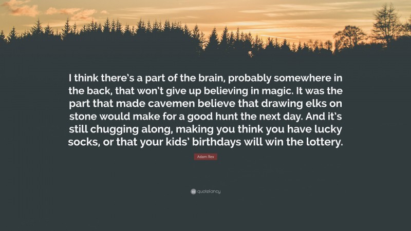 Adam Rex Quote: “I think there’s a part of the brain, probably somewhere in the back, that won’t give up believing in magic. It was the part that made cavemen believe that drawing elks on stone would make for a good hunt the next day. And it’s still chugging along, making you think you have lucky socks, or that your kids’ birthdays will win the lottery.”