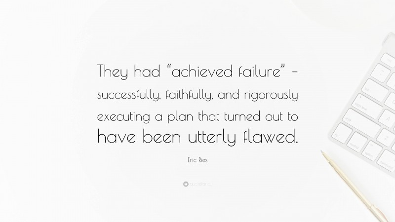 Eric Ries Quote: “They had “achieved failure” – successfully, faithfully, and rigorously executing a plan that turned out to have been utterly flawed.”