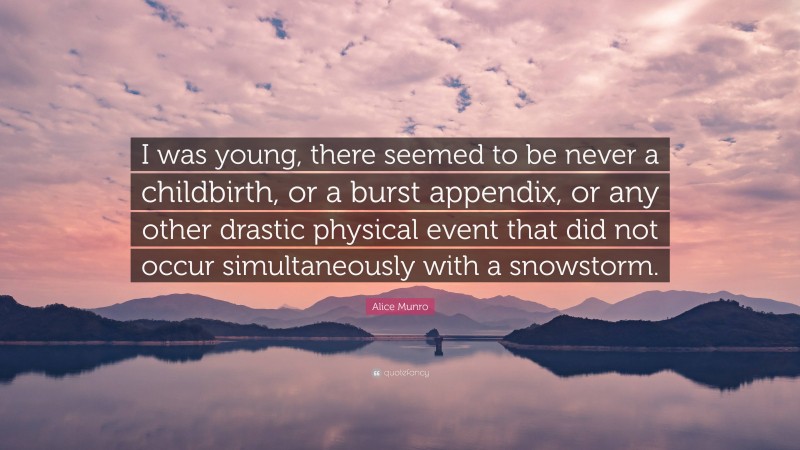 Alice Munro Quote: “I was young, there seemed to be never a childbirth, or a burst appendix, or any other drastic physical event that did not occur simultaneously with a snowstorm.”