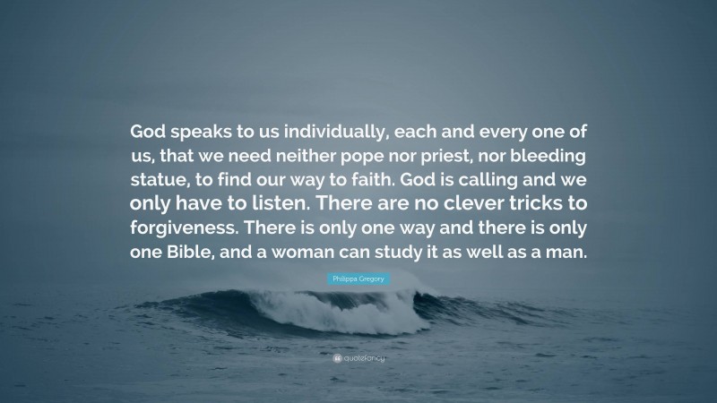 Philippa Gregory Quote: “God speaks to us individually, each and every one of us, that we need neither pope nor priest, nor bleeding statue, to find our way to faith. God is calling and we only have to listen. There are no clever tricks to forgiveness. There is only one way and there is only one Bible, and a woman can study it as well as a man.”